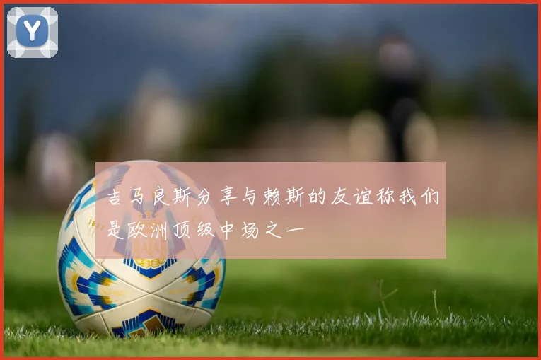 吉马良斯分享与赖斯的友谊称我们是欧洲顶级中场之一