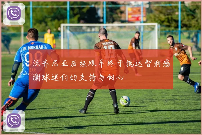 沃齐尼亚历经艰辛终于抵达智利感谢球迷们的支持与耐心