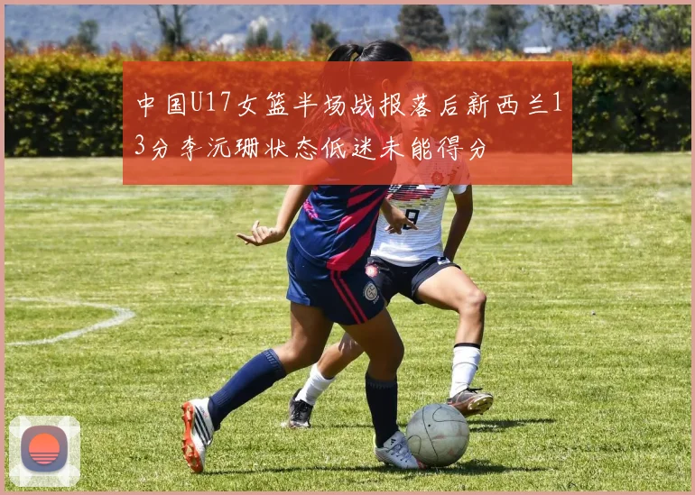 中国U17女篮半场战报落后新西兰13分李沅珊状态低迷未能得分
