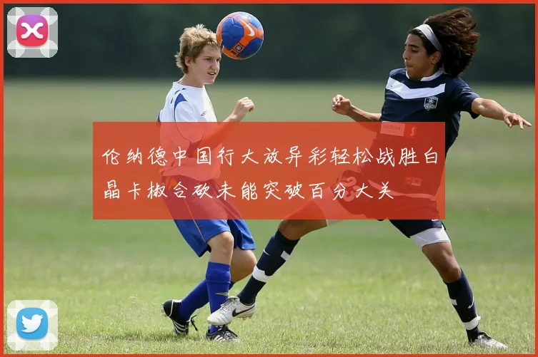 伦纳德中国行大放异彩轻松战胜白晶卡椒合砍未能突破百分大关