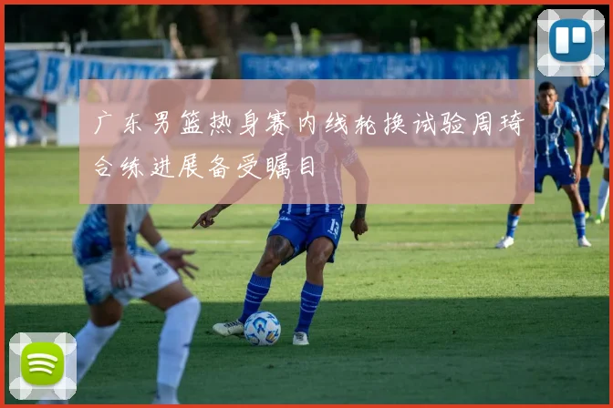 广东男篮热身赛内线轮换试验周琦合练进展备受瞩目