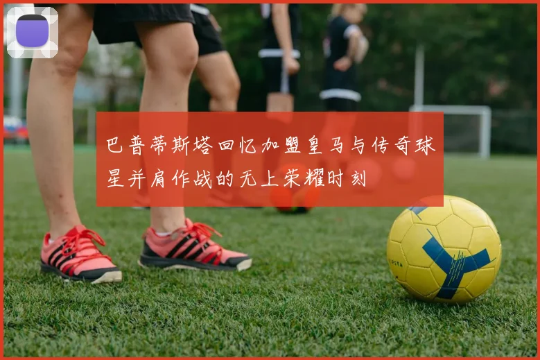 巴普蒂斯塔回忆加盟皇马与传奇球星并肩作战的无上荣耀时刻