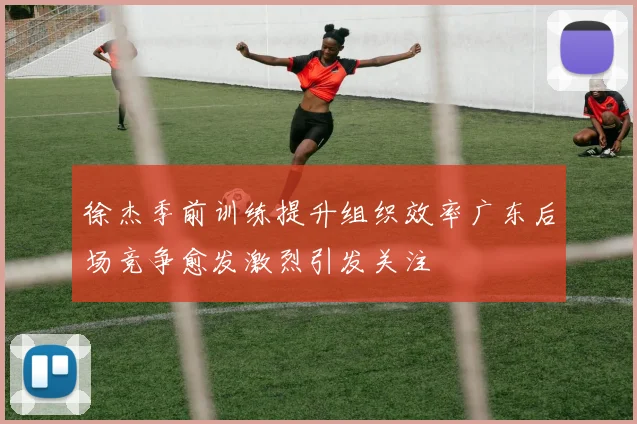 徐杰季前训练提升组织效率广东后场竞争愈发激烈引发关注