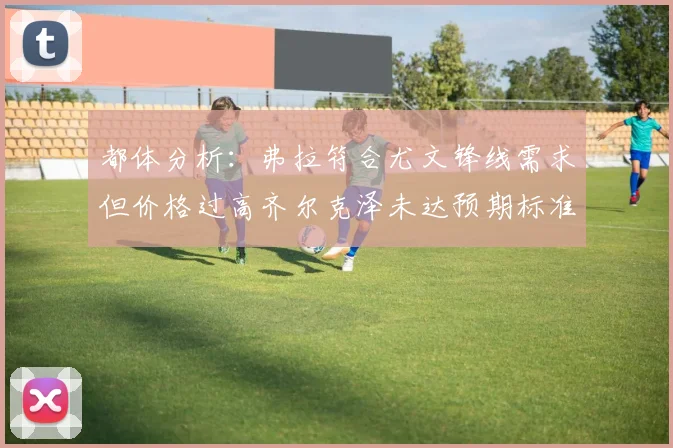 都体分析：弗拉符合尤文锋线需求但价格过高齐尔克泽未达预期标准