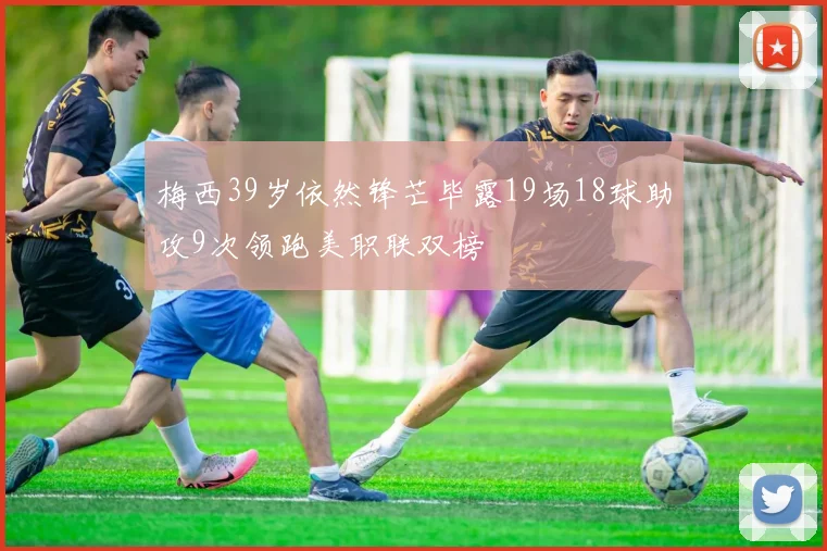 梅西39岁依然锋芒毕露19场18球助攻9次领跑美职联双榜