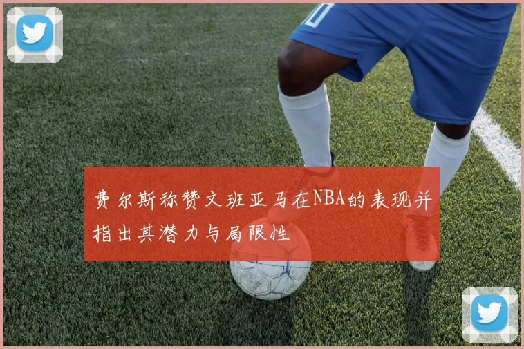 费尔斯称赞文班亚马在NBA的表现并指出其潜力与局限性