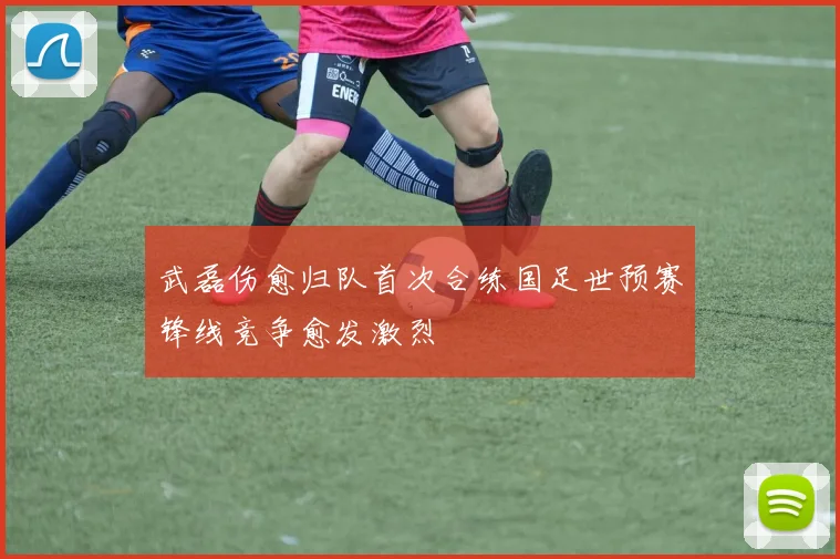 武磊伤愈归队首次合练国足世预赛锋线竞争愈发激烈