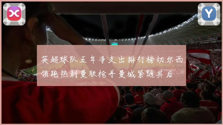 英超球队五年净支出排行榜切尔西领跑热刺曼联枪手曼城紧随其后